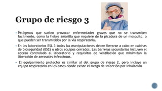  Patógenos que suelen provocar enfermedades graves que no se transmiten
fácilmente, como la fiebre amarilla que requiere de la picadura de un mosquito, o
que pueden ser transmitidos por la vía respiratoria.
 En los laboratorios BSL 3 todas las manipulaciones deben llevarse a cabo en cabinas
de bioseguridad (BSC) u otros equipos cerrados. Las barreras secundarias incluyen el
acceso controlado al laboratorio y requisitos de ventilación que minimizan la
liberación de aerosoles infecciosos.
 El equipamiento protector es similar al del grupo de riesgo 2, pero incluye un
equipo respiratorio en los casos donde existe el riesgo de infección por inhalación
 