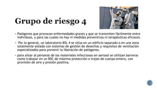  Patógenos que provocan enfermedades graves y que se transmiten fácilmente entre
individuos, y para las cuales no hay ni medidas preventivas ni terapéuticas eficaces.
 Por lo general, un laboratorio BSL 4 se sitúa en un edificio separado o en una zona
totalmente aislada con sistemas de gestión de desechos y requisitos de ventilación
especializados para prevenir la liberación de patógenos.
 para aislar al personal de los materiales infecciosos en aerosol se utilizan barreras
como trabajar en un BSC de máxima protección o trajes de cuerpo entero, con
provisión de aire y presión positiva.
 