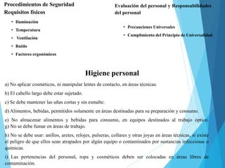Procedimientos de Seguridad
Requisitos físicos
• Iluminación
• Temperatura
• Ventilación
• Ruido
• Factores ergonómicos
Evaluación del personal y Responsabilidades
del personal
• Precauciones Universales
• Cumplimiento del Principio de Universalidad
Higiene personal
a) No aplicar cosméticos, ni manipular lentes de contacto, en áreas técnicas.
b) El cabello largo debe estar sujetado.
c) Se debe mantener las uñas cortas y sin esmalte.
d) Alimentos, bebidas, permitidos solamente en áreas destinadas para su preparación y consumo.
e) No almacenar alimentos y bebidas para consumo, en equipos destinados al trabajo óptico.
g) No se debe fumar en áreas de trabajo.
h) No se debe usar: anillos, aretes, relojes, pulseras, collares y otras joyas en áreas técnicas, si existe
el peligro de que ellos sean atrapados por algún equipo o contaminados por sustancias infecciosas o
químicas.
i) Las pertenencias del personal, ropa y cosméticos deben ser colocadas en áreas libres de
contaminación.
 