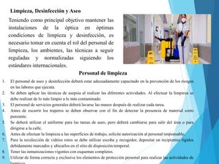 Limpieza, Desinfección y Aseo
Teniendo como principal objetivo mantener las
instalaciones de la óptica en óptimas
condiciones de limpieza y desinfección, es
necesario tomar en cuenta el rol del personal de
limpieza, los ambientes, las técnicas a seguir
reguladas y normalizadas siguiendo los
estándares internacionales.
Personal de limpieza
1. El personal de aseo y desinfección deberá estar adecuadamente capacitado en la prevención de los riesgos
en las labores que ejecuta.
2. Se deben aplicar las técnicas de asepsia al realizar las diferentes actividades. Al efectuar la limpieza se
debe realizar de lo más limpio a lo más contaminado.
3. El personal de servicios generales deberá lavarse las manos después de realizar cada tarea.
4. Antes de escurrir los traperos se deben observar con el fin de detectar la presencia de material corto
punzante.
5. Se deberá utilizar el uniforme para las tareas de aseo, pero deberá cambiarse para salir del área o para
dirigirse a la calle.
6. Antes de efectuar la limpieza a las superficies de trabajo, solicite autorización al personal responsable.
7. Para la recolección de vidrios rotos se debe utilizar escoba y recogedor, depositar en recipientes rígidos
debidamente marcados y ubicarlos en el sitio de disposición temporal.
8. Tener las inmunizaciones vigentes con esquemas completos.
9. Utilizar de forma correcta y exclusiva los elementos de protección personal para realizar las actividades de
 