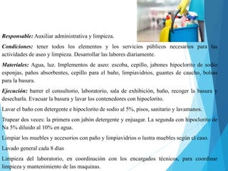 Responsable: Auxiliar administrativa y limpieza.
Condiciones: tener todos los elementos y los servicios públicos necesarios para las
actividades de aseo y limpieza. Desarrollar las labores diariamente.
Materiales: Agua, luz. Implementos de aseo: escoba, cepillo, jabones hipoclorito de sodio
esponjas, paños absorbentes, cepillo para el baño, limpiavidrios, guantes de caucho, bolsas
para la basura.
Ejecución: barrer el consultorio, laboratorio, sala de exhibición, baño, recoger la basura y
desecharla. Evacuar la basura y lavar los contenedores con hipoclorito.
Lavar el baño con detergente e hipoclorito de sodio al 5%, pisos, sanitario y lavamanos.
Trapear dos veces: la primera con jabón detergente y enjuagar. La segunda con hipoclorito de
Na 5% diluido al 10% en agua.
Limpiar los muebles y accesorios con paño y limpiavidrios o lustra muebles según el caso.
Lavado general cada 8 días
Limpieza del laboratorio, en coordinación con los encargados técnicos, para coordinar
limpieza y mantenimiento de las maquinas.
 