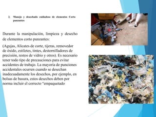 2. Manejo y desechado cuidadoso de elementos Corto
punzantes
Durante la manipulación, limpieza y desecho
de elementos corto punzantes:
(Agujas, Alicates de corte, tijeras, removedor
de óxido, estiletes, tintes, destornilladores de
precisión, restos de vidrio y otros). Es necesario
tener todo tipo de precauciones para evitar
accidentes de trabajo. La mayoría de punciones
accidentales ocurren cuando se desechan
inadecuadamente los desechos, por ejemplo, en
bolsas de basura, estos desechos deben por
norma incluir el correcto “empaquetado
 
