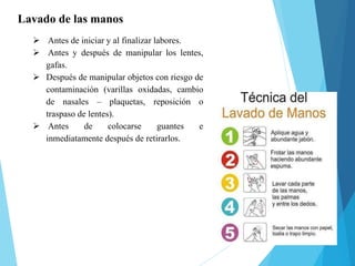 Lavado de las manos
 Antes de iniciar y al finalizar labores.
 Antes y después de manipular los lentes,
gafas.
 Después de manipular objetos con riesgo de
contaminación (varillas oxidadas, cambio
de nasales – plaquetas, reposición o
traspaso de lentes).
 Antes de colocarse guantes e
inmediatamente después de retirarlos.
 