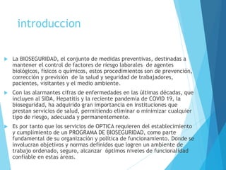 introduccion
 La BIOSEGURIDAD, el conjunto de medidas preventivas, destinadas a
mantener el control de factores de riesgo laborales de agentes
biológicos, físicos o químicos, estos procedimientos son de prevención,
corrección y previsión de la salud y seguridad de trabajadores,
pacientes, visitantes y el medio ambiente.
 Con las alarmantes cifras de enfermedades en las últimas décadas, que
incluyen al SIDA, Hepatitis y la reciente pandemia de COVID 19, la
bioseguridad, ha adquirido gran importancia en instituciones que
prestan servicios de salud, permitiendo eliminar o minimizar cualquier
tipo de riesgo, adecuada y permanentemente.
 Es por tanto que los servicios de OPTICA requieren del establecimiento
y cumplimiento de un PROGRAMA DE BIOSEGURIDAD, como parte
fundamental de su organización y política de funcionamiento. Donde se
involucran objetivos y normas definidos que logren un ambiente de
trabajo ordenado, seguro, alcanzar óptimos niveles de funcionalidad
confiable en estas áreas.
 