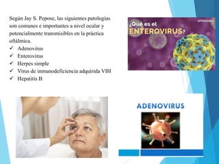 Según Jay S. Pepose, las siguientes patologías
son comunes e importantes a nivel ocular y
potencialmente transmisibles en la práctica
oftálmica.
 Adenovirus
 Enterovirus
 Herpes simple
 Virus de inmunodeficiencia adquirida VIH
 Hepatitis B
 