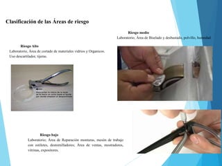Clasificación de las Áreas de riesgo
Riesgo Alto
Laboratorio, Área de cortado de materiales vidrios y Organicos.
Uso descartilador, tijeras.
Riesgo medio
Laboratorio, Área de Biselado y desbastado, polvillo, humedad.
Riesgo bajo
Laboratorio; Área de Reparación monturas, mesón de trabajo
con estiletes, destornilladores; Área de ventas, mostradores,
vitrinas, expositores.
 