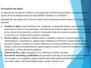 Personal de una óptica
La apertura de una óptica en Bolivia está regida bajo el Ministerio de Salud y sus representantes
locales Servicio Departamental de Salud SEDES. Detalles ver ANEXO 7.
Dependiendo del tamaño del Centro de salud visual mínimamente debe contar con el siguiente
personal:
 Auxiliar en óptica cuyas funciones son: recepción y entrega de trabajos, recomendación de los
materiales en función a las ametropías, elección de las monturas ópticas en función a la forma
de los rostros de los pacientes, probar y recomendar lentes de contacto cosméticos o a medidas,
el correcto uso y limpieza de las piezas a entregar.
 Técnico óptico; encargado de elaborar lentes a medida en función a las prescripciones
oftalmológicas u optométricas, adaptar lentes oftálmicos en función a requerimientos de los
pacientes, reparar o traspasar los lentes oftálmicos si tuviesen problemas con los originales
(roturas, mala posición panorámica o pantoscópica), evaluar el control de calidad de las lentes
terminadas, verificar distancias pupilares.
 Administración y caja; encargado de las cobranzas, recibos y facturas.
 Personal de marketing y publicidad; este personal se encarga de las promociones el mercadeo
de la imagen y las campañas, puede realizarse del modo tradicional (panfleteo, revistas,
televisión, radio) o del modo digital (redes sociales, internet, etc.).
 
