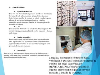 4. Áreas de trabajo.
 Tienda de Exhibición
Esta área está dedicada a la exposición de todas las muestras de
los lentes de sol, gafas, monturas ópticas, lentes descanso,
lentes lectura, lentillas de contacto en toda la variedad vigente,
además de accesorios, líquidos de limpieza, estuches,
materiales ópticos, cordones, franelas de limpieza, piezas de
recambio, accesorios.
 Caja
Este sector está destinado a la cancelación del costo ya sea del
servicio o de alguna pieza adquirida por los pacientes – clientes
de la óptica.
 Estudio fotográfico
Es necesario contar con este espacio dado que estos últimos
años la publicidad y la facilidad de contar con herramientas
digitales se ha convertido en una necesidad latente para tener
presencia de nuestros negocios.
 Laboratorio
Este sector es donde se realiza todo el proceso de añadir colores –
tintes y filtros a los lentes oftálmicos, además del marcado-cortado-
biselado-desbastado de los lentes a medida, es necesario contar con buena
ventilación y excelente iluminación además de
cumplir con todas las normas de
BIOSEGURIDAD, contar con todos los
equipos imprescindibles para el correcto
montado y armado de los lentes.
 