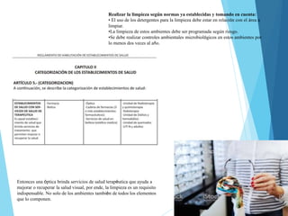 Realizar la limpieza según normas ya establecidas y tomando en cuenta:
• El uso de los detergentes para la limpieza debe estar en relación con el área a
limpiar.
•La limpieza de estos ambientes debe ser programada según riesgo.
•Se debe realizar controles ambientales microbiológicos en estos ambientes por
lo menos dos veces al año.
Entonces una óptica brinda servicios de salud terapéutica que ayuda a
mejorar o recuperar la salud visual, por ende, la limpieza es un requisito
indispensable. No solo de los ambientes también de todos los elementos
que lo componen.
 
