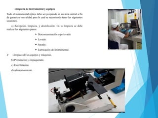 Limpieza de instrumental y equipos
Todo el instrumental óptico debe ser preparado en un área central a fin
de garantizar su calidad para la cual se recomienda tener las siguientes
secciones.
a) Recepción, limpieza, y desinfección: En la limpieza se debe
realizar los siguientes pasos:
➣ Descontaminación o prelavado.
➣ Lavado.
➣ Secado.
➣ Lubricación del instrumental.
 Limpieza de los equipos y máquinas.
b) Preparación y empaquetado.
c) Esterilización.
d) Almacenamiento.
 