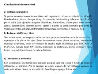 Clasificación de instrumental
a) Instrumental crítico
Se ponen en contacto con áreas estériles del organismo, entran en contacto con el tejido
blando o hueso, tienen el mayor riesgo de transmitir la infección y deben ser esterilizados
por el calor (por ejemplo: maquina biseladora, Ranuradora, taladro para lentes aéreos,
agujas, descartilador, destornilladores, tijeras y alicates de corte, diamante para corte de
vidrio, escobillas, estiletes, instrumentos para alineado de varillas y puentes, etc.).
b) Instrumental Semicríticos
Son instrumentos que no penetran las mucosas, pero pueden estar en contacto con ellas o
expuestos a la piel o los ojos. Estos instrumentos como piezas de mano, lensómetro,
monturas de prueba, lentes de contacto de prueba, regla milimétrica para DISTANCIA
PUPILAR, puntero laser, UVI metro, muestrario de materiales, discos, cubetas y otros,
tienen riesgo de transmisión. Se debe esterilizar.
c) Instrumental no crítico
Son instrumentos que toman sólo contacto con piel sana por lo que el riesgo de producir
infecciones es mínimo. Por ej. Jeringas de agua, lámpara de luz halógena, equipos de
corte automático, pistola de aire caliente, hornilla para agregar filtros, etc.
 