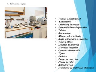 4. Instrumentos y equipos
• Vitrinas y exhibidores}
• Lensómetro
• Uvimetro y laser azul
• Destornilladores de precisión
• Taladro
• Ranuradora
• Alicates y descartilador
• Regla milimétrica o Uvimetro
• Tintes y filtros
• Liquidas de limpieza
• Marcador indeleble
• Cortador diamantado
• Tijeras
• Estiletes
• Juegos de esmeriles
• Pistola de calor
• Rollo de nylon
• Muestrario de materiales oftálmicos
 