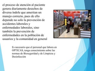 Es necesario que el personal que labora en
OPTICAS, tenga conocimiento sobre las
normas de Bioseguridad y de Limpieza y
Desinfección
el proceso de atención al paciente
genera diariamente desechos de
diversa índole que ameritan un
manejo correcto, pues de ello
depende no solo la prevención de
accidentes laborales y
enfermedades laborales, sino
también la prevención de
enfermedades en la población de
usuarios y la comunidad en general
 