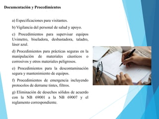Documentación y Procedimientos
a) Especificaciones para visitantes.
b) Vigilancia del personal de salud y apoyo.
c) Procedimientos para supervisar equipos
Uvimetro, biseladora, desbastadora, taladro,
láser azul.
d) Procedimientos para prácticas seguras en la
manipulación de materiales cáusticos o
corrosivos y otros materiales peligrosos.
e) Procedimientos para la descontaminación
segura y mantenimiento de equipos.
f) Procedimientos de emergencia incluyendo
protocolos de derrame tintes, filtros.
g) Eliminación de desechos sólidos de acuerdo
con la NB 69001 a la NB 69007 y el
reglamento correspondiente.
 