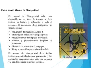 Ubicación del Manual de Bioseguridad
El manual de Bioseguridad debe estar
disponible en las áreas de trabajo, se debe
instruir su lectura y aplicación a todo el
personal. El documento debe contemplar las
situaciones de:
 Prevención de incendios. Anexo 2.
 Eliminación de los desechos peligrosos.
 Procedimientos de limpieza individual.
 Normas y procedimientos limpieza de
ambientes.
 Limpieza de instrumental y equipo.
 Riesgos y medidas preventivas de salud.
El manual de bioseguridad debe incluir
instrucciones detalladas para prevención y los
protocolos necesarios para tratar un incidente
y/o accidente según a normas vigentes.
 