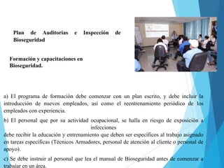 Plan de Auditorias e Inspección de
Bioseguridad
Formación y capacitaciones en
Bioseguridad.
a) El programa de formación debe comenzar con un plan escrito, y debe incluir la
introducción de nuevos empleados, así como el reentrenamiento periódico de los
empleados con experiencia.
b) El personal que por su actividad ocupacional, se halla en riesgo de exposición a
infecciones
debe recibir la educación y entrenamiento que deben ser específicos al trabajo asignado
en tareas específicas (Técnicos Armadores, personal de atención al cliente o personal de
apoyo).
c) Se debe instruir al personal que lea el manual de Bioseguridad antes de comenzar a
trabajar en un área.
 