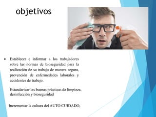 objetivos
 Establecer e informar a los trabajadores
sobre las normas de bioseguridad para la
realización de su trabajo de manera segura,
prevención de enfermedades laborales y
accidentes de trabajo.
Estandarizar las buenas prácticas de limpieza,
desinfección y bioseguridad
Incrementar la cultura del AUTO CUIDADO,
 