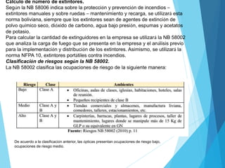 Cálculo de número de extintores.
Según la NB 58006 indica sobre la protección y prevención de incendios –
extintores manuales y sobre ruedas – mantenimiento y recarga, se utilizará esta
norma boliviana, siempre que los extintores sean de agentes de extinción de
polvo químico seco, dióxido de carbono, agua bajo presión, espumas y acetatos
de potasio.
Para calcular la cantidad de extinguidores en la empresa se utilizará la NB 58002
que analiza la carga de fuego que se presenta en la empresa y el análisis previo
para la implementación y distribución de los extintores. Asimismo, se utilizará la
norma NFPA 10, extintores portátiles contra incendios.
Clasificación de riesgos según la NB 58002.
La NB 58002 clasifica las ocupaciones de riesgo de la siguiente manera:
De acuerdo a la clasificación anterior, las ópticas presentan ocupaciones de riesgo bajo,
ocupaciones de riesgo medio.
 