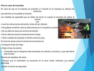 Plan en caso de incendios
En caso de que en la empresa se presente un incendio en la empresa se utilizará los
extintores,
para eliminar en lo posible el incendio.
Las medidas de seguridad que se deben de tomar en cuenta al momento de utilizar el
extintor
son:
 Leer las instrucciones del extintor antes de ser utilizado.
 No golpear el extintor, esto se debe porque es un recipiente a presión
 No se debe de situar por encima del extintor.
 No se debe de acercar excesivamente al fuego.
 Tener cuidado de proyectar el extintor sobre los ojos.
El modo de actuar ante el incendio de la empresa es:
 Averiguar el tipo de fuego.
 Elegir el tipo de extintor.
 Comprobar que la manguera está conectada a la válvula y a la lanza, y que esta última
está cerrada.
Situarse de espaldas del viento.
 Revisar que el manómetro se encuentre en la zona verde, indicando una presión
adecuada.
 Quitar el recinto de seguridad.
 