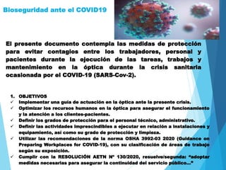 Bioseguridad ante el COVID19
El presente documento contempla las medidas de protección
para evitar contagios entre los trabajadores, personal y
pacientes durante la ejecución de las tareas, trabajos y
mantenimiento en la óptica durante la crisis sanitaria
ocasionada por el COVID-19 (SARS-Cov-2).
1. OBJETIVOS
 Implementar una guía de actuación en la óptica ante la presente crisis.
 Optimizar los recursos humanos en la óptica para asegurar el funcionamiento
y la atención a los clientes-pacientes.
 Definir los grados de protección para el personal técnico, administrativo.
 Definir las actividades imprescindibles a ejecutar en relación a instalaciones y
equipamiento, así como su grado de protección y limpieza.
 Utilizar las recomendaciones de la norma OSHA 3992-03 2020 (Guidance on
Preparing Workplaces for COVID-19), con su clasificación de áreas de trabajo
según su exposición.
 Cumplir con la RESOLUCIÓN AETN Nº 130/2020, resuelve/segunda: “adoptar
medidas necesarias para asegurar la continuidad del servicio público…”
 