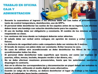 TRABAJO EN OFICINA
CAJA Y
ADMINISTRACION
 Durante la cuarentena el ingreso a las oficinas debe ser con todos el procedimiento
tanto de control temperatura, desinfección, uso de EPP’s.
 El personal debe desinfectar las suelas de los zapatos antes de su ingreso, Las oficinas
deben tener una bandeja con solución desinfectante para los zapatos.
 El uso de barbijo debe ser obligatorio y constante. El cambio de los mismos se hará
respetando su clase.
 Las ventanas del área donde se trabajará deberán estar abiertas.
 El saludo debe ser verbal entre colegas; sin apretón de manos y evitar contactos
físicos.
 La distancia de seguridad entre cada compañero debe ser mínima de 2 metros.
 El lavado de manos con jabón debe ser constante. Evitar tocarse la cara.
 En caso de utilizar aire acondicionado se debe desinfectar los filtros de los aires
acondicionados todos los días.
 El personal debe desinfectar toda superficie que tocara, así como ser manijas de
puertas, sillas, mesas, teclado, después recibir o dar dinero, etc.
 No se debe efectuar reuniones presenciales, hasta que las autoridades sanitarias
dispongan lo contrario.
 Aún en la oficina las correspondencias y documentación en papel deben ser evitadas lo
máximo posible, utilizando el medio digital como alternativa.
 Cuando se salga de la oficina, se deberá desinfectar el lugar de trabajo y los lugares
 