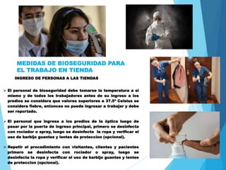 MEDIDAS DE BIOSEGURIDAD PARA
EL TRABAJO EN TIENDA
INGRESO DE PERSONAS A LAS TIENDAS
 El personal de bioseguridad debe tomarse la temperatura a si
mismo y de todos los trabajadores antes de su ingreso a los
predios se considera que valores superiores a 37.5º Celsius se
considera fiebre, entonces no puede ingresar a trabajar y debe
ser reportado.
 El personal que ingresa a los predios de la óptica luego de
pasar por la puerta de ingreso principal, primero se desinfecta
con rociador o spray, luego se desinfecta la ropa y verificar el
uso de barbijo guantes y lentes de proteccion (opcional).
 Repetir el procedimiento con visitantes, clientes y pacientes
primero se desinfecta con rociador o spray, luego se
desinfecta la ropa y verificar el uso de barbijo guantes y lentes
de proteccion (opcional).
 