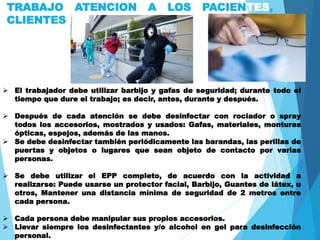 TRABAJO ATENCION A LOS PACIENTES,
CLIENTES
 El trabajador debe utilizar barbijo y gafas de seguridad; durante todo el
tiempo que dure el trabajo; es decir, antes, durante y después.
 Después de cada atención se debe desinfectar con rociador o spray
todos los accesorios, mostrados y usados: Gafas, materiales, monturas
ópticas, espejos, además de las manos.
 Se debe desinfectar también periódicamente las barandas, las perillas de
puertas y objetos o lugares que sean objeto de contacto por varias
personas.
 Se debe utilizar el EPP completo, de acuerdo con la actividad a
realizarse: Puede usarse un protector facial, Barbijo, Guantes de látex, u
otros, Mantener una distancia mínima de seguridad de 2 metros entre
cada persona.
 Cada persona debe manipular sus propios accesorios.
 Llevar siempre los desinfectantes y/o alcohol en gel para desinfección
personal.
 