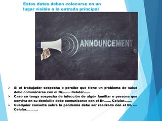  Si el trabajador sospecha o percibe que tiene un problema de salud
debe comunicarse con el Dr.……. Celular……
 Caso se tenga sospecha de infección de algún familiar o persona que
conviva en su domicilio debe comunicarse con el Dr……. Celular…….
 Cualquier consulta sobre la pandemia debe ser realizada con el Dr. ….
Celular………..
Estos datos deben colocarse en un
lugar visible a la entrada principal
 