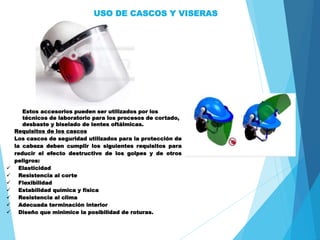 Estos accesorios pueden ser utilizados por los
técnicos de laboratorio para los procesos de cortado,
desbaste y biselado de lentes oftálmicas.
Requisitos de los cascos
Los cascos de seguridad utilizados para la protección de
la cabeza deben cumplir los siguientes requisitos para
reducir el efecto destructivo de los golpes y de otros
peligros:
 Elasticidad
 Resistencia al corte
 Flexibilidad
 Estabilidad química y física
 Resistencia al clima
 Adecuada terminación interior
 Diseño que minimice la posibilidad de roturas.
USO DE CASCOS Y VISERAS
 
