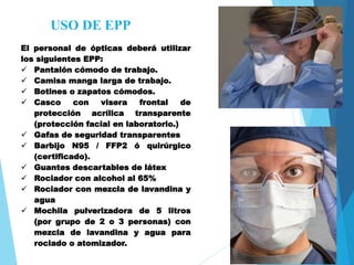 USO DE EPP
El personal de ópticas deberá utilizar
los siguientes EPP:
 Pantalón cómodo de trabajo.
 Camisa manga larga de trabajo.
 Botines o zapatos cómodos.
 Casco con visera frontal de
protección acrílica transparente
(protección facial en laboratorio.)
 Gafas de seguridad transparentes
 Barbijo N95 / FFP2 ó quirúrgico
(certificado).
 Guantes descartables de látex
 Rociador con alcohol al 65%
 Rociador con mezcla de lavandina y
agua
 Mochila pulverizadora de 5 litros
(por grupo de 2 o 3 personas) con
mezcla de lavandina y agua para
rociado o atomizador.
 