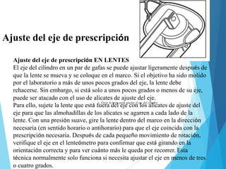 Ajuste del eje de prescripción
Ajuste del eje de prescripción EN LENTES
El eje del cilindro en un par de gafas se puede ajustar ligeramente después de
que la lente se mueva y se coloque en el marco. Si el objetivo ha sido molido
por el laboratorio a más de unos pocos grados del eje, la lente debe
rehacerse. Sin embargo, si está solo a unos pocos grados o menos de su eje,
puede ser atacado con el uso de alicates de ajuste del eje.
Para ello, sujete la lente que está fuera del eje con los alicates de ajuste del
eje para que las almohadillas de los alicates se agarren a cada lado de la
lente. Con una presión suave, gire la lente dentro del marco en la dirección
necesaria (en sentido horario o antihorario) para que el eje coincida con la
prescripción necesaria. Después de cada pequeño movimiento de rotación,
verifique el eje en el lenteómetro para confirmar que está girando en la
orientación correcta y para ver cuánto más le queda por recorrer. Esta
técnica normalmente solo funciona si necesita ajustar el eje en menos de tres
o cuatro grados.
Girar la lente para ajustar el eje del cilindro
 