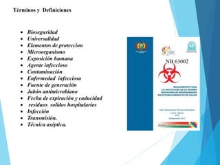 Términos y Definiciones
 Bioseguridad
 Universalidad
 Elementos de proteccion
 Microorganismo
 Exposición humana
 Agente infeccioso
 Contaminación
 Enfermedad infecciosa
 Fuente de generación
 Jabón antimicrobiano
 Fecha de expiración y caducidad
 residuos solidos hospitalarios
 Infección
 Transmisión.
 Técnica aséptica.
NB 63002
 