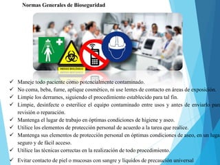 Normas Generales de Bioseguridad
 Maneje todo paciente como potencialmente contaminado.
 No coma, beba, fume, aplique cosmético, ni use lentes de contacto en áreas de exposición.
 Limpie los derrames, siguiendo el procedimiento establecido para tal fin.
 Limpie, desinfecte o esterilice el equipo contaminado entre usos y antes de enviarlo para
revisión o reparación.
 Mantenga el lugar de trabajo en óptimas condiciones de higiene y aseo.
 Utilice los elementos de protección personal de acuerdo a la tarea que realice.
 Mantenga sus elementos de protección personal en óptimas condiciones de aseo, en un lugar
seguro y de fácil acceso.
 Utilice las técnicas correctas en la realización de todo procedimiento.
 Evitar contacto de piel o mucosas con sangre y líquidos de precaución universal
 