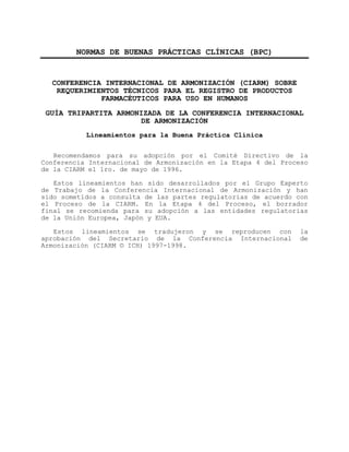 ANEXO B: NORMAS DE BUENAS PRÁCTICAS CLÍNICAS (BPC) 
NORMAS DE BUENAS PRÁCTICAS CLÍNICAS (BPC) 
CONFERENCIA INTERNACIONAL DE ARMONIZACIÓN (CIARM) SOBRE 
REQUERIMIENTOS TÉCNICOS PARA EL REGISTRO DE PRODUCTOS 
FARMACÉUTICOS PARA USO EN HUMANOS 
GUÍA TRIPARTITA ARMONIZADA DE LA CONFERENCIA INTERNACIONAL 
DE ARMONIZACIÓN 
Lineamientos para la Buena Práctica Clínica 
Recomendamos para su adopción por el Comité Directivo de la 
Conferencia Internacional de Armonización en la Etapa 4 del Proceso 
de la CIARM el 1ro. de mayo de 1996. 
Estos lineamientos han sido desarrollados por el Grupo Experto 
de Trabajo de la Conferencia Internacional de Armonización y han 
sido sometidos a consulta de las partes regulatorias de acuerdo con 
el Proceso de la CIARM. En la Etapa 4 del Proceso, el borrador 
final se recomienda para su adopción a las entidades regulatorias 
de la Unión Europea, Japón y EUA. 
Estos lineamientos se tradujeron y se reproducen con la 
aprobación del Secretario de la Conferencia Internacional de 
Armonización (CIARM © ICH) 1997-1998. 
 