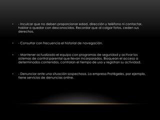 •   - Inculcar que no deben proporcionar edad, dirección y teléfono ni contactar,
    hablar o quedar con desconocidos. Recordar que al colgar fotos, ceden sus
    derechos.


•   - Consultar con frecuencia el historial de navegación.


•   - Mantener actualizado el equipo con programas de seguridad y activar los
    sistemas de control parental que llevan incorporados. Bloquean el acceso a
    determinados contenidos, controlan el tiempo de uso y registran su actividad.


•   - Denunciar ante una situación sospechosa. La empresa Protégeles, por ejemplo,
    tiene servicios de denuncias online.
 