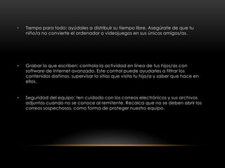 •   Tiempo para todo: ayúdales a distribuir su tiempo libre. Asegúrate de que tu
    niño/a no convierte el ordenador o videojuegos en sus únicos amigos/as.




•   Grabar lo que escriben: controla la actividad en línea de tus hijos/as con
    software de Internet avanzado. Este control puede ayudarles a filtrar los
    contenidos dañinos, supervisar lo sitios que visita tu hijo/a y saber que hace en
    ellos.


•   Seguridad del equipo: ten cuidado con los correos electrónicos y sus archivos
    adjuntos cuando no se conoce al remitente. Recalca que no se deben abrir los
    correos sospechosos, como forma de proteger nuestro equipo.
 