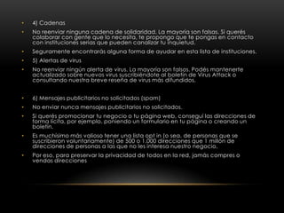 •   4) Cadenas
•   No reenviar ninguna cadena de solidaridad. La mayoría son falsas. Si querés
    colaborar con gente que lo necesita, te propongo que te pongas en contacto
    con instituciones serias que pueden canalizar tu inquietud.
•   Seguramente encontrarás alguna forma de ayudar en esta lista de instituciones.
•   5) Alertas de virus
•   No reenviar ningún alerta de virus. La mayoría son falsos. Podés mantenerte
    actualizado sobre nuevos virus suscribiéndote al boletín de Virus Attack o
    consultando nuestra breve reseña de virus más difundidos.


•   6) Mensajes publicitarios no solicitados (spam)
•   No enviar nunca mensajes publicitarios no solicitados.
•   Si querés promocionar tu negocio o tu página web, conseguí las direcciones de
    forma lícita, por ejemplo, poniendo un formulario en tu página o creando un
    boletín.
•   Es muchísimo más valioso tener una lista opt in (o sea, de personas que se
    suscribieron voluntariamente) de 500 o 1.000 direcciones que 1 millón de
    direcciones de personas a las que no les interesa nuestro negocio.
•   Por eso, para preservar la privacidad de todos en la red, jamás compres o
    vendas direcciones
 