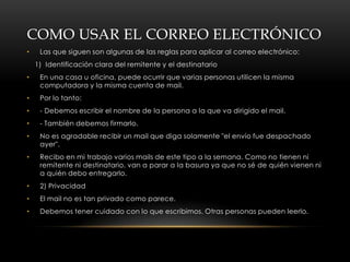 COMO USAR EL CORREO ELECTRÓNICO
•    Las que siguen son algunas de las reglas para aplicar al correo electrónico:
    1) Identificación clara del remitente y el destinatario
•    En una casa u oficina, puede ocurrir que varias personas utilicen la misma
     computadora y la misma cuenta de mail.
•    Por lo tanto:
•    - Debemos escribir el nombre de la persona a la que va dirigido el mail.
•    - También debemos firmarlo.
•    No es agradable recibir un mail que diga solamente "el envío fue despachado
     ayer".
•    Recibo en mi trabajo varios mails de este tipo a la semana. Como no tienen ni
     remitente ni destinatario, van a parar a la basura ya que no sé de quién vienen ni
     a quién debo entregarlo.
•    2) Privacidad
•    El mail no es tan privado como parece.
•    Debemos tener cuidado con lo que escribimos. Otras personas pueden leerlo.
 