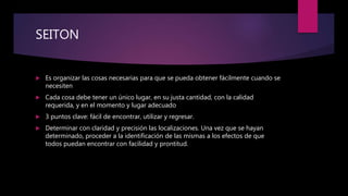 SEITON
 Es organizar las cosas necesarias para que se pueda obtener fácilmente cuando se
necesiten
 Cada cosa debe tener un único lugar, en su justa cantidad, con la calidad
requerida, y en el momento y lugar adecuado
 3 puntos clave: fácil de encontrar, utilizar y regresar.
 Determinar con claridad y precisión las localizaciones. Una vez que se hayan
determinado, proceder a la identificación de las mismas a los efectos de que
todos puedan encontrar con facilidad y prontitud.
 