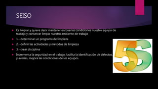 SEISO
 Es limpiar y quiere decir mantener en buenas condiciones nuestro equipo de
trabajo y conservar limpio nuestro ambiente de trabajo
 1.- determinar un programa de limpieza
 2.- definir las actividades y métodos de limpieza
 3.- crear disciplina
 Incrementa la seguridad en el trabajo, facilita la identificación de defectos, errores
y averías, mejora las condiciones de los equipos.
 