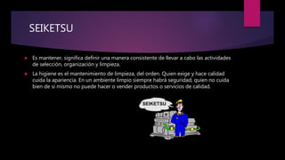 SEIKETSUU
 Es mantener, significa definir una manera consistente de llevar a cabo las actividades
de selección, organización y limpieza.
 La higiene es el mantenimiento de limpieza, del orden. Quien exige y hace calidad
cuida la apariencia. En un ambiente limpio siempre habrá seguridad, quien no cuida
bien de si mismo no puede hacer o vender productos o servicios de calidad.
 