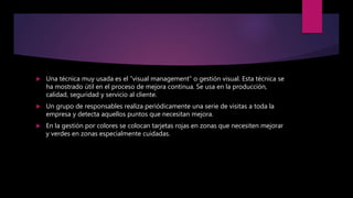  Una técnica muy usada es el ”visual management” o gestión visual. Esta técnica se
ha mostrado útil en el proceso de mejora continua. Se usa en la producción,
calidad, seguridad y servicio al cliente.
 Un grupo de responsables realiza periódicamente una serie de visitas a toda la
empresa y detecta aquellos puntos que necesitan mejora.
 En la gestión por colores se colocan tarjetas rojas en zonas que necesiten mejorar
y verdes en zonas especialmente cuidadas.
 