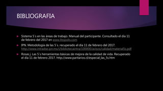 BIBLIOGRAFIA
 Sistema 5´s en las áreas de trabajo. Manual del participante. Consultado el día 11
de febrero del 2017 en www.litopolis.com
 IPN. Metodología de las 5´s. recuperado el día 11 de febrero del 2017.
http://www.intradse.ipn.mx/i/bibliotecaintra/100000/avisos/calidad/material5s.pdf
 Rosas j. Las 5´s herramientas básicas de mejora de la calidad de vida. Recuperado
el día 11 de febrero 2017. http://www.paritarios.cl/especial_las_5s.htm
 