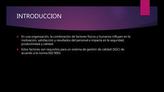 INTRODUCCION
 En una organización, la combinación de factores físicos y humanos influyen en la
motivación, satisfacción y resultados del personal e impacta en la seguridad,
productividad y calidad.
 Estos factores son requisitos para un sistema de gestión de calidad (SGC) de
acuerdo a la norma ISO 9001
 