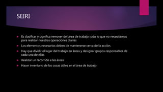 SEIRI
 Es clasificar y significa remover del área de trabajo todo lo que no necesitamos
para realizar nuestras operaciones diarias
 Los elementos necesarios deben de mantenerse cerca de la acción.
 Hay que dividir el lugar del trabajo en áreas y designar grupos responsables de
cada una de ellas
 Realizar un recorrido a las áreas
 Hacer inventario de las cosas útiles en el área de trabajo
 