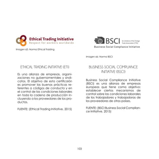 103
ETHICAL TRADING INITIATIVE (ETI)
Es una alianza de empresas, organi-
zaciones no gubernamentales y sindi-
catos. El objetivo de esta certificaión
es promover las buenas prácticas re-
ferentes a códigos de conducta y en
el control de las condiciones laborales
en toda la cadena de producción in-
cluyendo a los proveedores de los pro-
ductos.
FUENTE: (Ethical Trading Initiative, 2015)
BUSINESS SOCIAL COMPLIANCE
INITIATIVE (BSCI)
Business Social Compliance Initiative
(BSCI) es una alianza de empresas
europeas que tiene como objetivo:
establecer ciertos mecanismos de
control sobre las condiciones laborales
de los trabajadores y trabajadoras de
los proveedores de otros países.
FUENTE: (BSCI Business Social Complian-
ce Initiative, 2015)
Imagen 65: Norma Ethical Traiding
Imagen 66: Norma BSCI
 