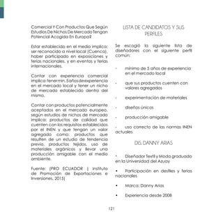 121
Comercial Y Con Productos Que Según
Estudios De Nichos De Mercado Tengan
Potencial Acogida En Europa?
Estar establecido en el medio implica:
ser reconocido a nivel local (Cuenca),
haber participado en exposiciones y
ferias nacionales, y en eventos y ferias
internacionales.
Contar con experiencia comercial
implica:tenermin.5añosdeexperiencia
en el mercado local y tener un nicho
de mercado establecido dentro del
mismo.
Contar con productos potencialmente
aceptados en el mercado europeo,
según estudios de nichos de mercado
implica: productos de calidad que
cuenten con los requisitos establecidos
por el INEN y que tengan un valor
agregado como: productos que
resulten de un estudio de tendencia
previo, productos tejidos, uso de
materiales orgánicos y llevar una
producción amigable con el medio
ambiente.
Fuente: (PRO ECUADOR | Instituto
de Promoción de Exportaciones e
Inversiones, 2015)
LISTA DE CANDIDATOS Y SUS
PERFILES
Se escogió la siguiente lista de
diseñadores con el siguiente perfil
común:
-	 mínimo de 5 años de experiencia 	
	 en el mercado local
-	 que sus productos cuenten con 	
	 valores agregados
-	 experimentación de materiales
-	 diseños únicos
-	 producción amigable
-	 uso correcto de las normas INEN
actuales
Dis. Danny Arias
•	 Diseñador Textil y Moda graduado
en la Universidad del Azuay
•	 Participación en desfiles y ferias
nacionales
•	 Marca: Danny Arias
•	 Experiencia desde 2008
 