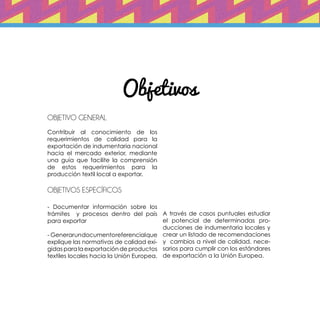 Objetivos
Objetivo general	
Contribuir al conocimiento de los
requerimientos de calidad para la
exportación de indumentaria nacional
hacia el mercado exterior, mediante
una guía que facilite la comprensión
de estos requerimientos para la
producción textil local a exportar.
objetivos específicos
- Documentar información sobre los
trámites y procesos dentro del país
para exportar
- Generarundocumentoreferencialque
explique las normativas de calidad exi-
gidas para la exportación de productos
textiles locales hacia la Unión Europea.
A través de casos puntuales estudiar
el potencial de determinadas pro-
ducciones de indumentaria locales y
crear un listado de recomendaciones
y cambios a nivel de calidad, nece-
sarios para cumplir con los estándares
de exportación a la Unión Europea.
 