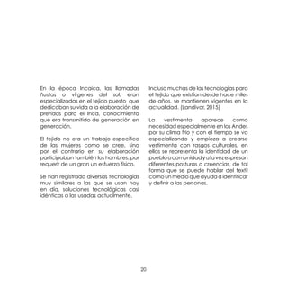 20
En la época Incaica, las llamadas
ñustas o vírgenes del sol, eran
especializadas en el tejido puesto que
dedicaban su vida a la elaboración de
prendas para el Inca, conocimiento
que era transmitido de generación en
generación.
El tejido no era un trabajo específico
de las mujeres como se cree, sino
por el contrario en su elaboración
participaban también los hombres, por
requerir de un gran un esfuerzo físico.
Se han registrado diversas tecnologías
muy similares a las que se usan hoy
en día, soluciones tecnológicas casi
idénticas a las usadas actualmente.
Incluso muchas de las tecnologías para
el tejido que existían desde hace miles
de años, se mantienen vigentes en la
actualidad. (Landivar, 2015)
La vestimenta aparece como
necesidad especialmente en los Andes
por su clima frío y con el tiempo se va
especializando y empieza a crearse
vestimenta con rasgos culturales, en
ellas se representa la identidad de un
puebloocomunidadyalavezexpresan
diferentes posturas o creencias, de tal
forma que se puede hablar del textil
como un medio que ayuda a identificar
y definir a las personas.
 