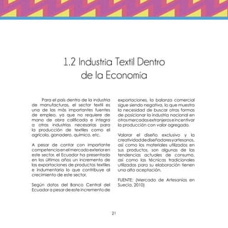 21
1.2 Industria Textil Dentro
de la Economía
	 Para el país dentro de la industria
de manufacturas, el sector textil es
una de las más importantes fuentes
de empleo, ya que no requiere de
mano de obra calificada e integra
a otras industrias necesarias para
la producción de textiles como el
agrícola, ganadero, químico, etc.
A pesar de contar con importante
competenciaenelmercadoexterioren
este sector, el Ecuador ha presentado
en los últimos años un incremento de
las exportaciones de productos textiles
e indumentaria lo que contribuye al
crecimiento de este sector.
Según datos del Banco Central del
Ecuador a pesar de este incremento de
exportaciones, la balanza comercial
sigue siendo negativa, lo que muestra
la necesidad de buscar otras formas
de posicionar la industria nacional en
otrosmercadosextranjeroseincentivar
la producción con valor agregado.
Valorar el diseño exclusivo y la
creatividaddediseñadoresyartesanos,
así como los materiales utilizados en
sus productos, son algunas de las
tendencias actuales de consumo,
así como las técnicas tradicionales
utilizadas para su elaboración tienen
una alta aceptación.
FUENTE: (Mercado de Artesanías en
Suecia, 2010)
 